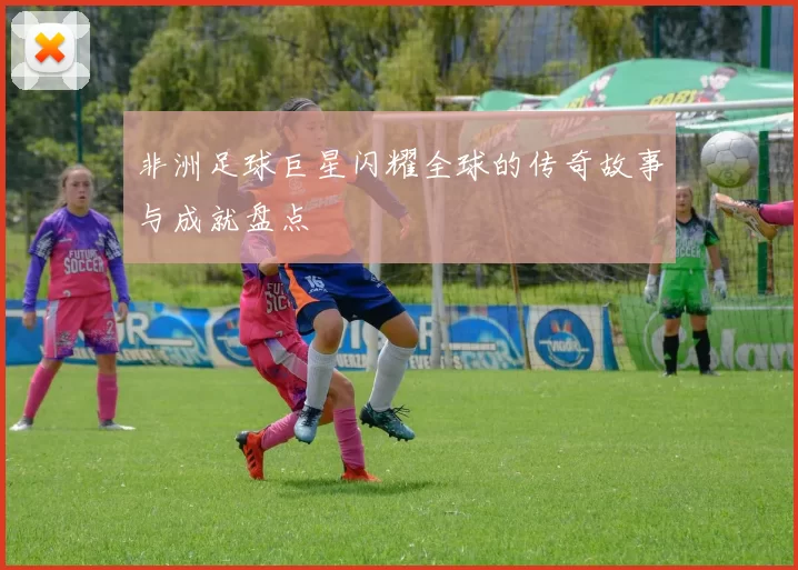 非洲足球巨星闪耀全球的传奇故事与成就盘点