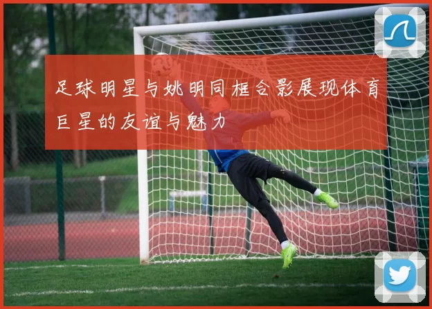 足球明星与姚明同框合影展现体育巨星的友谊与魅力