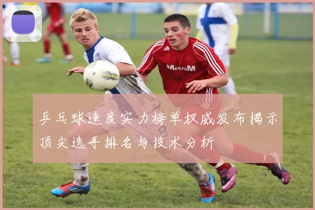 乒乓球速度实力榜单权威发布揭示顶尖选手排名与技术分析