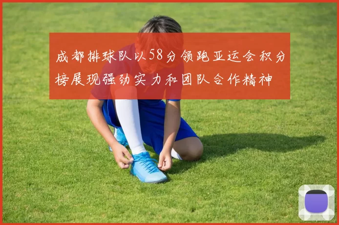 成都排球队以58分领跑亚运会积分榜展现强劲实力和团队合作精神