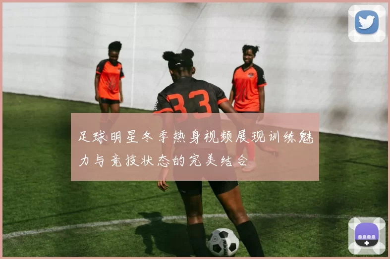 足球明星冬季热身视频展现训练魅力与竞技状态的完美结合