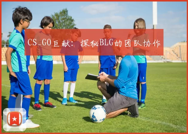 CS_GO巨献：探秘BLG的团队协作