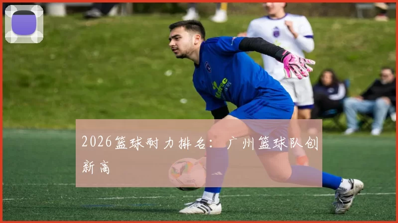 2026篮球耐力排名：广州篮球队创新高