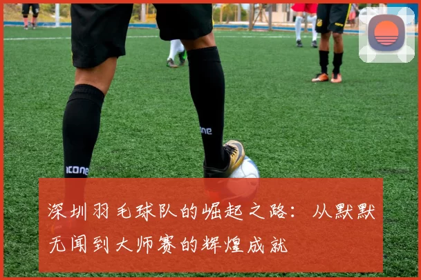 深圳羽毛球队的崛起之路：从默默无闻到大师赛的辉煌成就