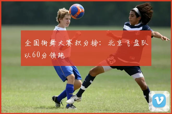 全国街舞大赛积分榜：北京飞盘队以60分领跑