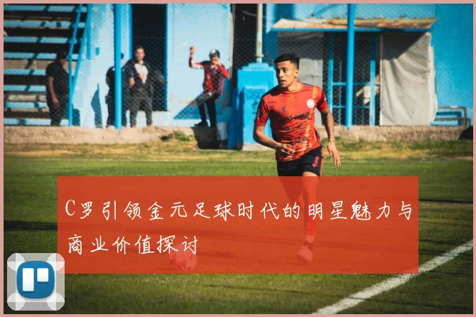 C罗引领金元足球时代的明星魅力与商业价值探讨
